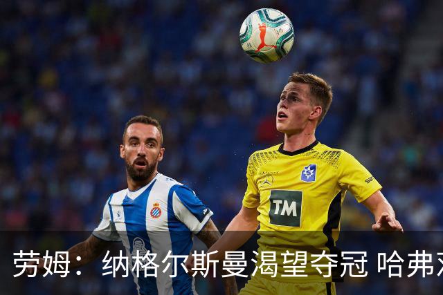 劳姆：纳格尔斯曼渴望夺冠 哈弗茨一直是我们非常重要的球员