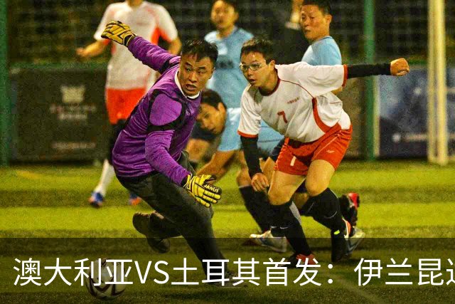 澳大利亚VS土耳其首发：伊兰昆达先发 居勒尔恰10出战