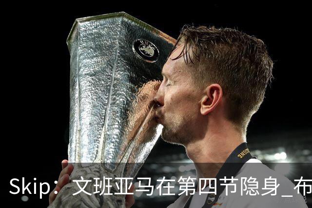 Skip：文班亚马在第四节隐身 布伦森在末节彻底完爆了他